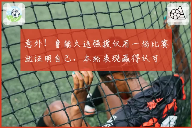 意外!鲁能久违强援仅用一场比赛就证明自己,本轮表现赢得认可