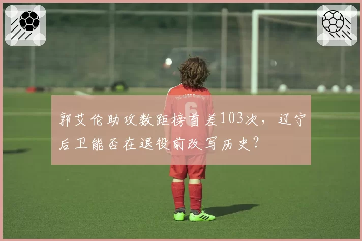 郭艾伦助攻数距榜首差103次，辽宁后卫能否在退役前改写历史？