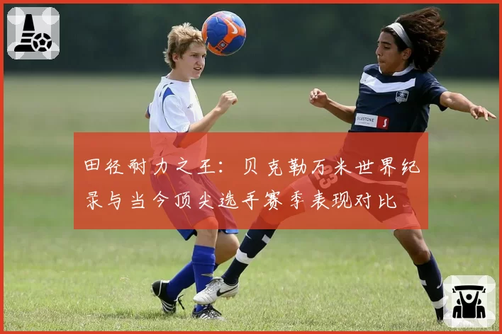 田径耐力之王：贝克勒万米世界纪录与当今顶尖选手赛季表现对比