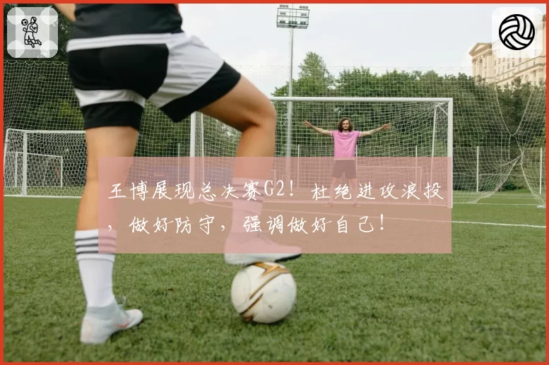 王博展现总决赛G2！杜绝进攻浪投，做好防守，强调做好自己！