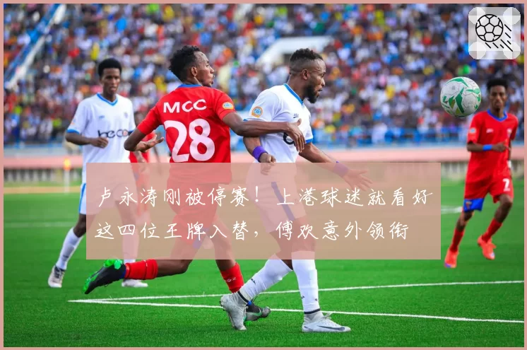 卢永涛刚被停赛！上港球迷就看好这四位王牌入替，傅欢意外领衔