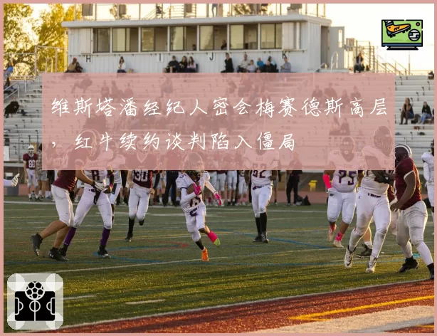 维斯塔潘经纪人密会梅赛德斯高层，红牛续约谈判陷入僵局