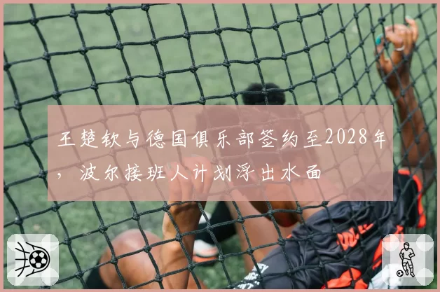 王楚钦与德国俱乐部签约至2028年，波尔接班人计划浮出水面