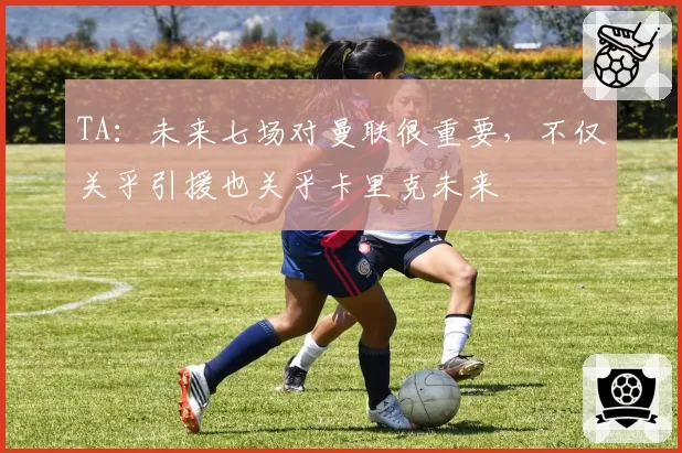 TA:未来七场对曼联很重要,不仅关乎引援也关乎卡里克未来