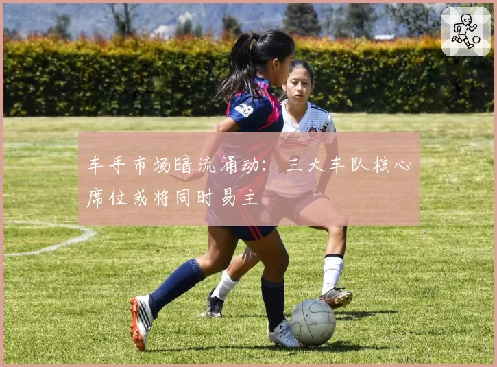 车手市场暗流涌动:三大车队核心席位或将同时易主