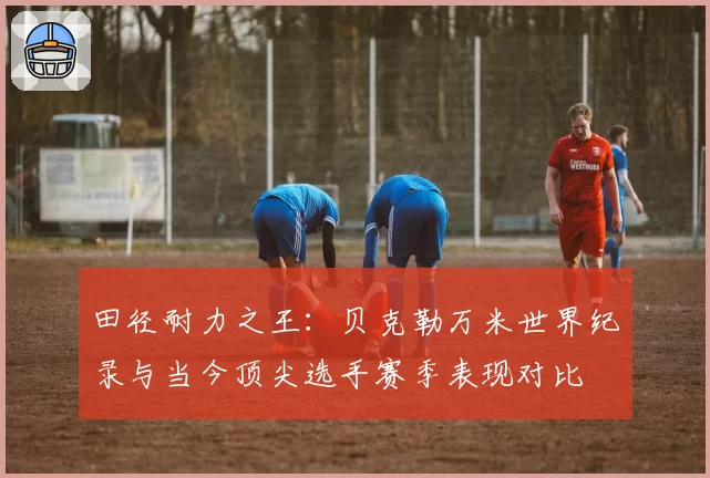 田径耐力之王：贝克勒万米世界纪录与当今顶尖选手赛季表现对比