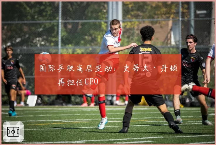 国际乒联高层变动,史蒂夫·丹顿不再担任CEO