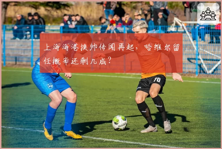 上海海港换帅传闻再起，哈维尔留任概率还剩几成？
