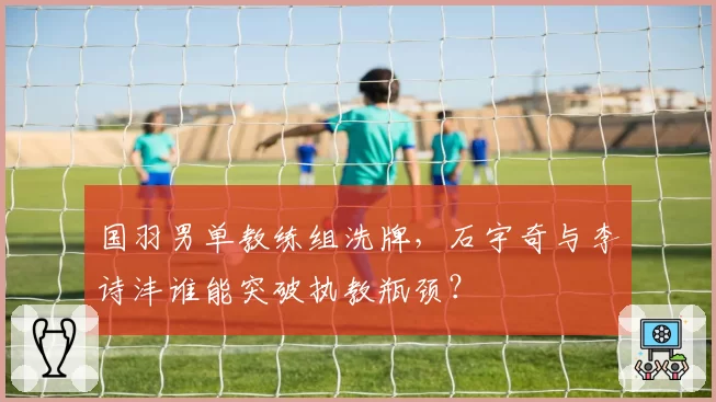 国羽男单教练组洗牌，石宇奇与李诗沣谁能突破执教瓶颈？