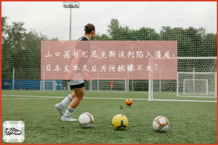 山口茜与尤尼克斯谈判陷入僵局，日本女单天后为何犹豫不决？