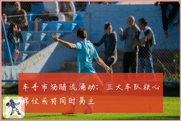 车手市场暗流涌动:三大车队核心席位或将同时易主