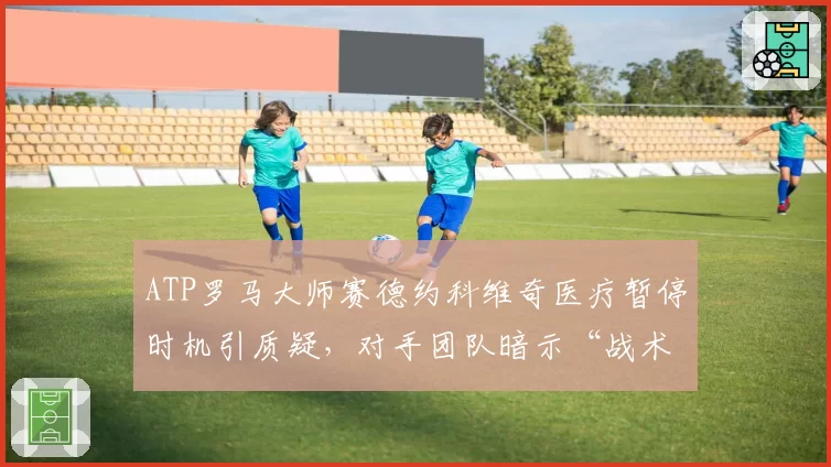 ATP罗马大师赛德约科维奇医疗暂停时机引质疑，对手团队暗示“战术性拖延”