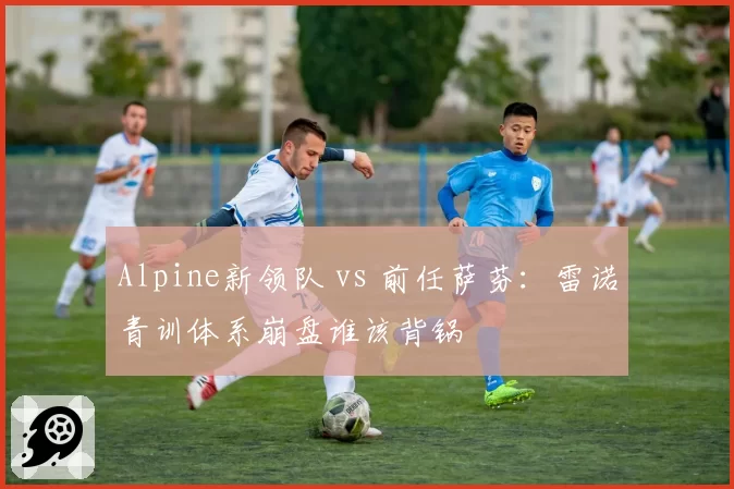 Alpine新领队 vs 前任萨芬：雷诺青训体系崩盘谁该背锅