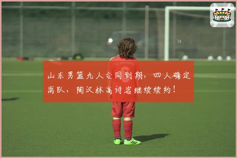 山东男篮九人合同到期,四人确定离队,陶汉林高诗岩继续续约!