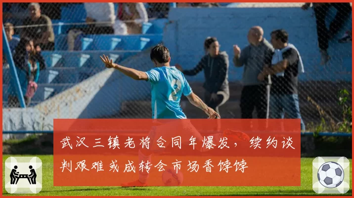 武汉三镇老将合同年爆发，续约谈判艰难或成转会市场香饽饽