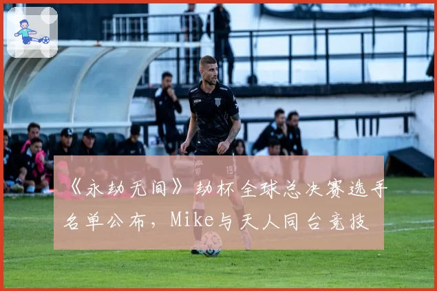 《永劫无间》劫杯全球总决赛选手名单公布，Mike与天人同台竞技