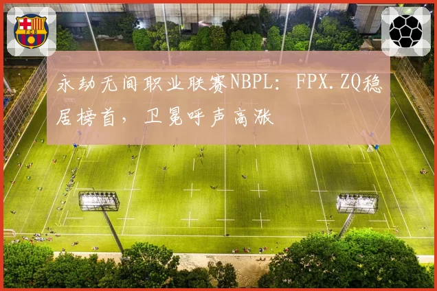 永劫无间职业联赛NBPL:FPX.ZQ稳居榜首,卫冕呼声高涨