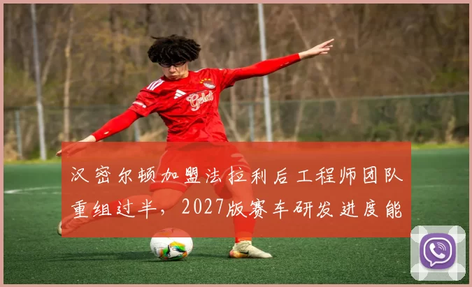 汉密尔顿加盟法拉利后工程师团队重组过半，2027版赛车研发进度能否追上梅赛德斯？