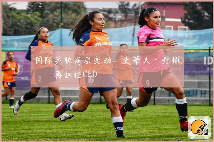 国际乒联高层变动,史蒂夫·丹顿不再担任CEO