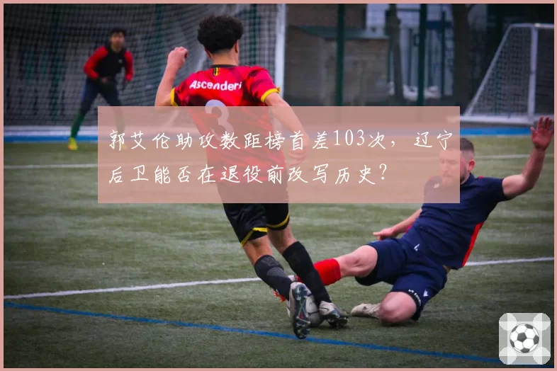 郭艾伦助攻数距榜首差103次，辽宁后卫能否在退役前改写历史？