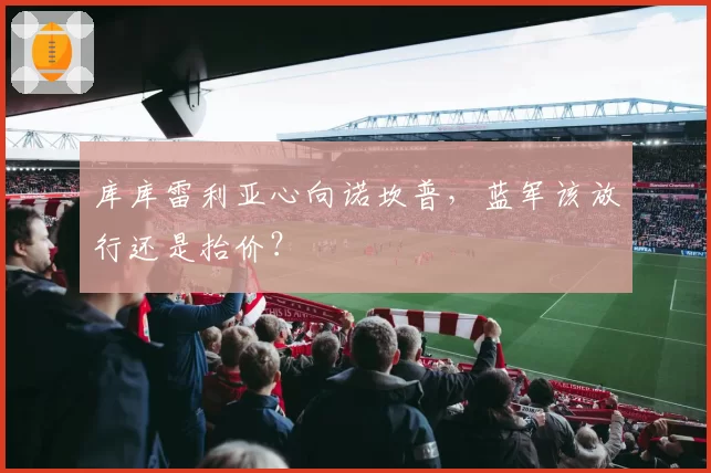 库库雷利亚心向诺坎普，蓝军该放行还是抬价？