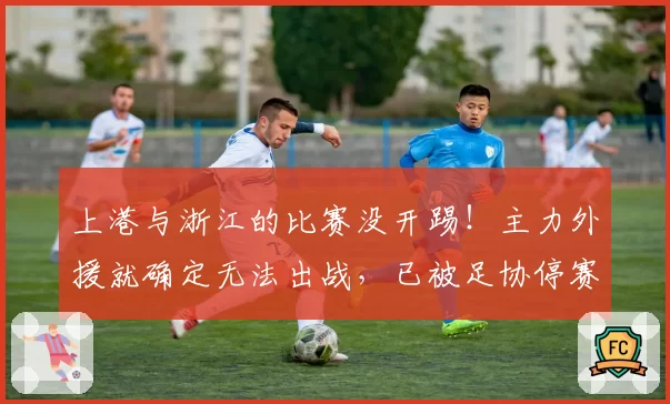上港与浙江的比赛没开踢！主力外援就确定无法出战，已被足协停赛