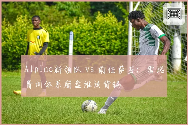 Alpine新领队 vs 前任萨芬：雷诺青训体系崩盘谁该背锅