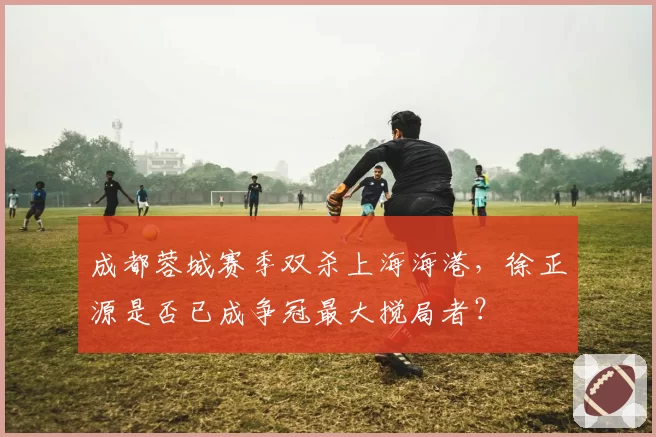 成都蓉城赛季双杀上海海港，徐正源是否已成争冠最大搅局者？