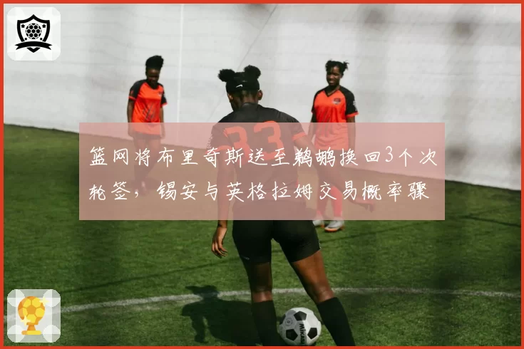 篮网将布里奇斯送至鹈鹕换回3个次轮签，锡安与英格拉姆交易概率骤降