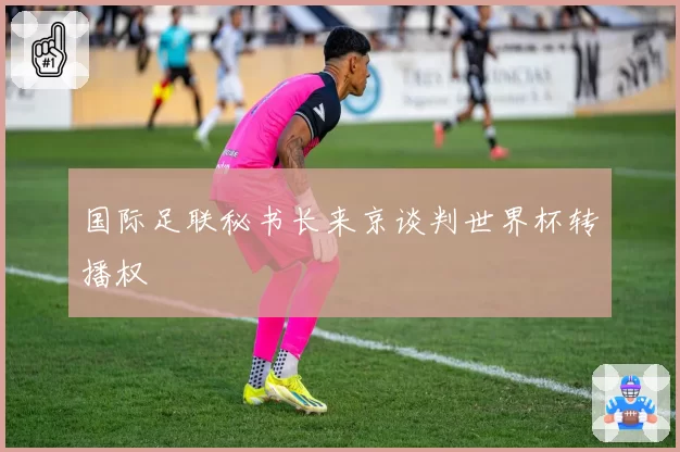国际足联秘书长来京谈判世界杯转播权