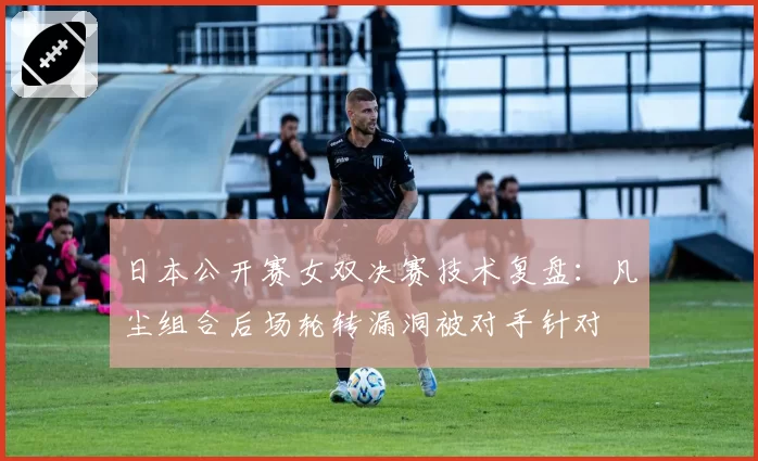 日本公开赛女双决赛技术复盘：凡尘组合后场轮转漏洞被对手针对