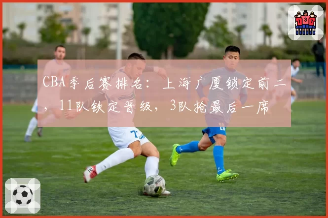 CBA季后赛排名:上海广厦锁定前二,11队铁定晋级,3队抢最后一席