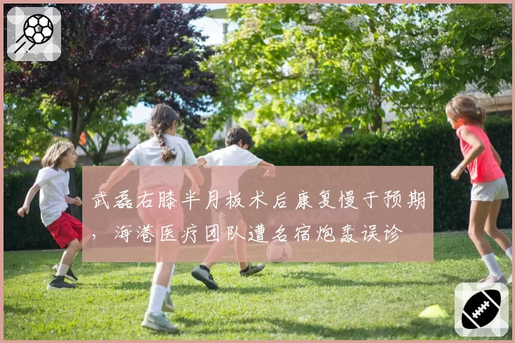 武磊右膝半月板术后康复慢于预期，海港医疗团队遭名宿炮轰误诊