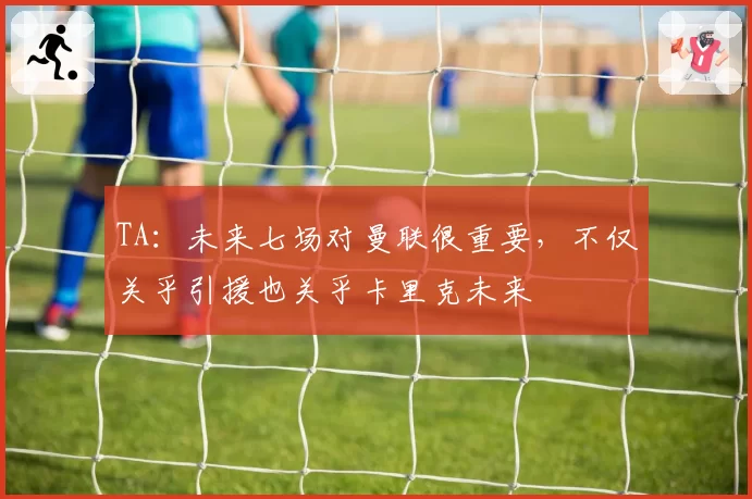 TA:未来七场对曼联很重要,不仅关乎引援也关乎卡里克未来