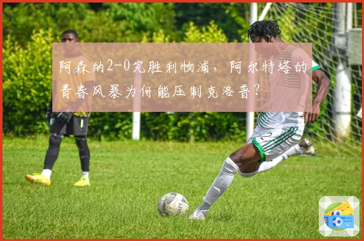 阿森纳2-0完胜利物浦,阿尔特塔的青春风暴为何能压制克洛普?