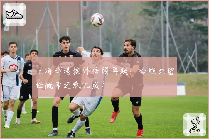 上海海港换帅传闻再起，哈维尔留任概率还剩几成？