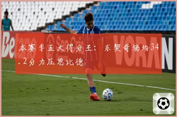 本赛季五大得分王：东契奇场均34.2分力压恩比德