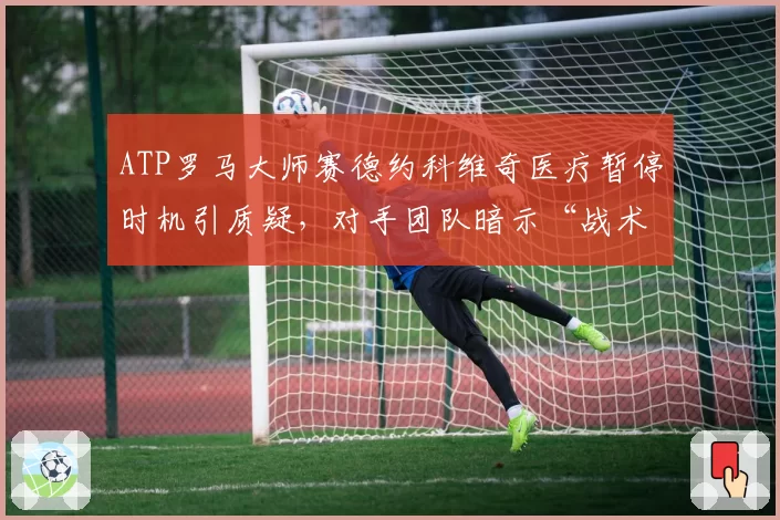 ATP罗马大师赛德约科维奇医疗暂停时机引质疑，对手团队暗示“战术性拖延”