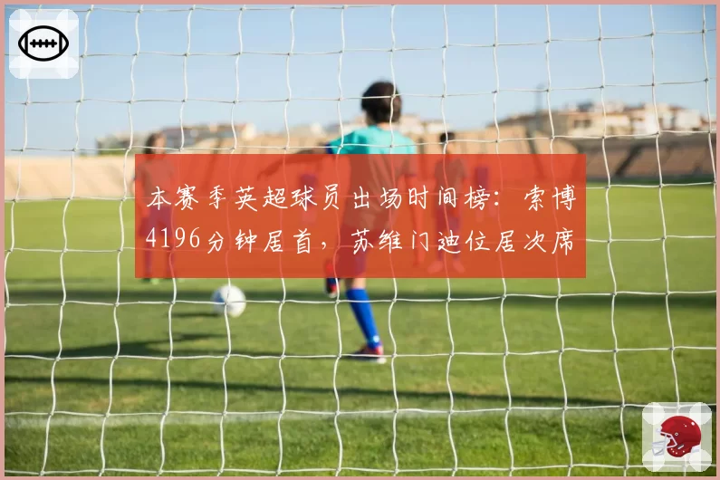 本赛季英超球员出场时间榜：索博4196分钟居首，苏维门迪位居次席