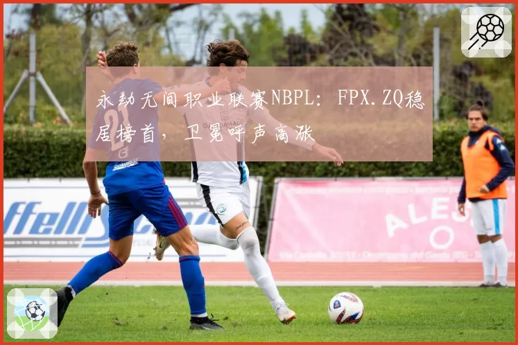 永劫无间职业联赛NBPL:FPX.ZQ稳居榜首,卫冕呼声高涨