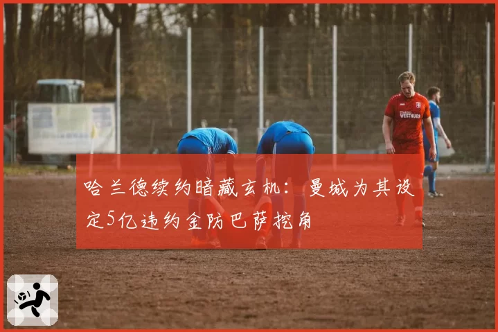 哈兰德续约暗藏玄机：曼城为其设定5亿违约金防巴萨挖角