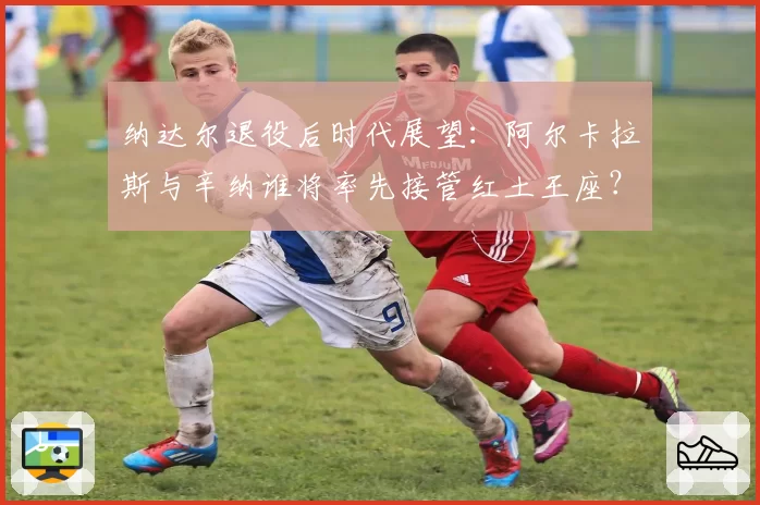 纳达尔退役后时代展望：阿尔卡拉斯与辛纳谁将率先接管红土王座？