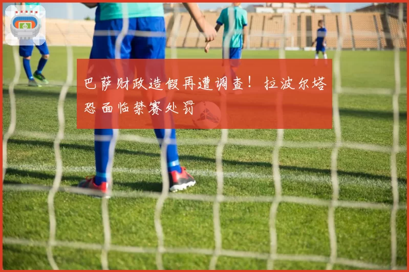 巴萨财政造假再遭调查！拉波尔塔恐面临禁赛处罚