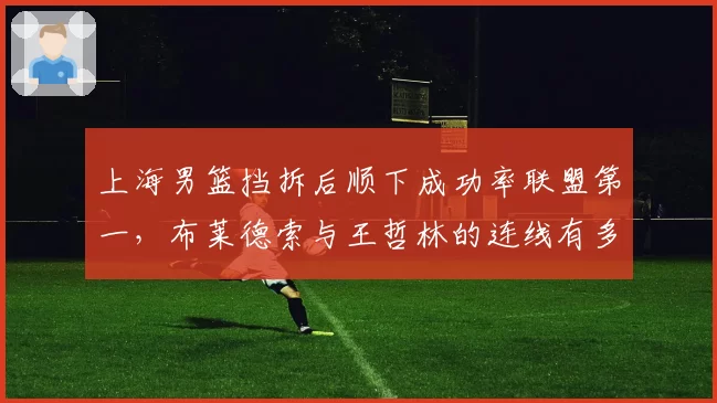 上海男篮挡拆后顺下成功率联盟第一，布莱德索与王哲林的连线有多致命？