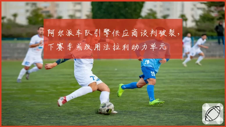阿尔派车队引擎供应商谈判破裂，下赛季或改用法拉利动力单元