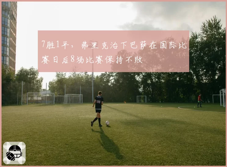7胜1平，弗里克治下巴萨在国际比赛日后8场比赛保持不败