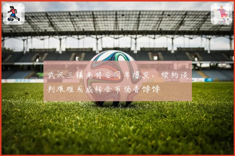 武汉三镇老将合同年爆发，续约谈判艰难或成转会市场香饽饽