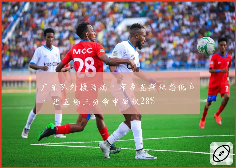 广东队外援马尚·布鲁克斯状态低迷 近五场三分命中率仅28%