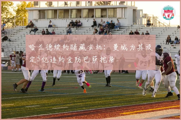 哈兰德续约暗藏玄机：曼城为其设定5亿违约金防巴萨挖角