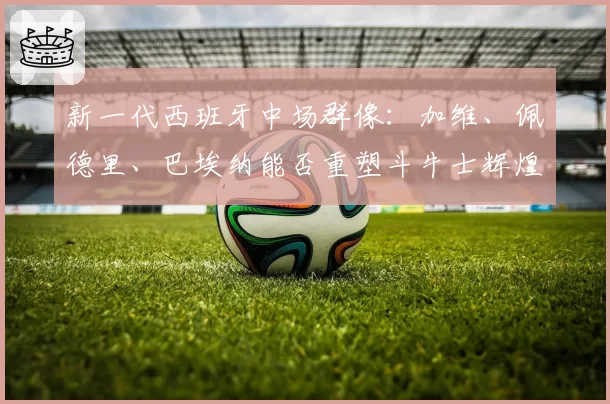 新一代西班牙中场群像:加维、佩德里、巴埃纳能否重塑斗牛士辉煌?